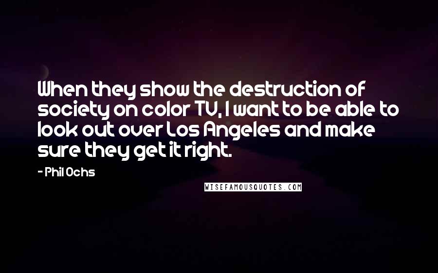 Phil Ochs Quotes: When they show the destruction of society on color TV, I want to be able to look out over Los Angeles and make sure they get it right.