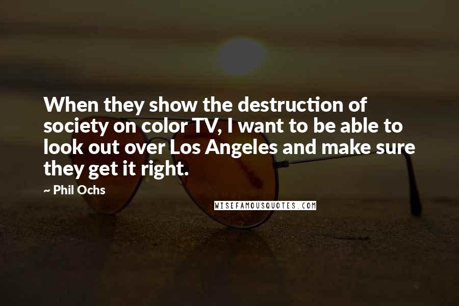 Phil Ochs Quotes: When they show the destruction of society on color TV, I want to be able to look out over Los Angeles and make sure they get it right.