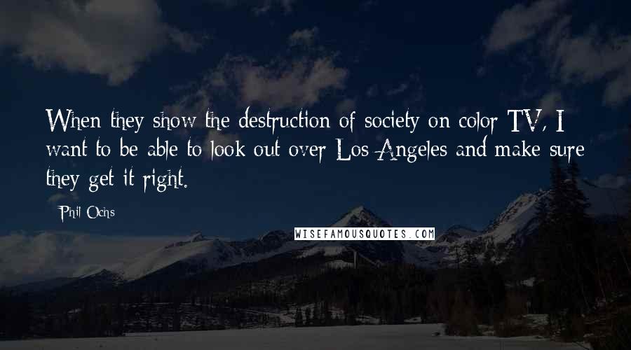 Phil Ochs Quotes: When they show the destruction of society on color TV, I want to be able to look out over Los Angeles and make sure they get it right.