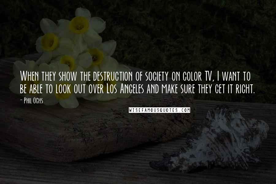 Phil Ochs Quotes: When they show the destruction of society on color TV, I want to be able to look out over Los Angeles and make sure they get it right.