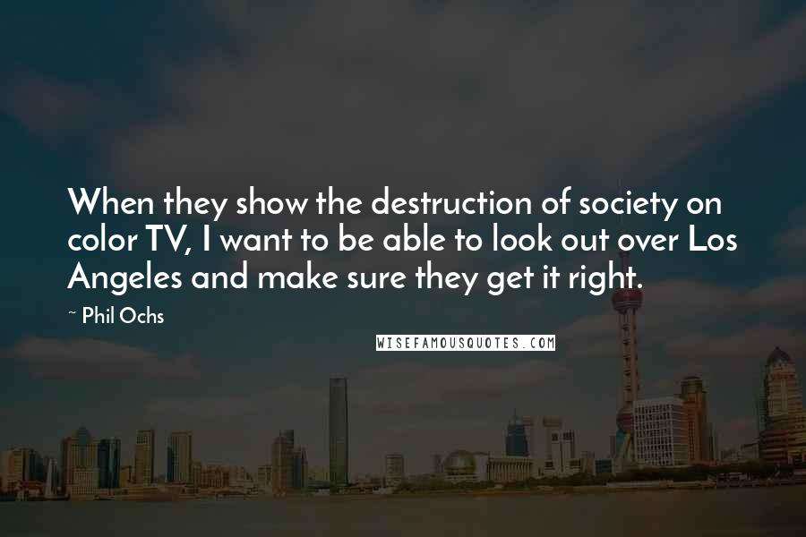 Phil Ochs Quotes: When they show the destruction of society on color TV, I want to be able to look out over Los Angeles and make sure they get it right.