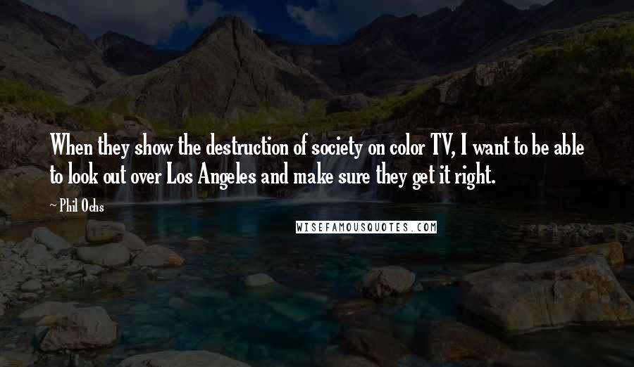 Phil Ochs Quotes: When they show the destruction of society on color TV, I want to be able to look out over Los Angeles and make sure they get it right.