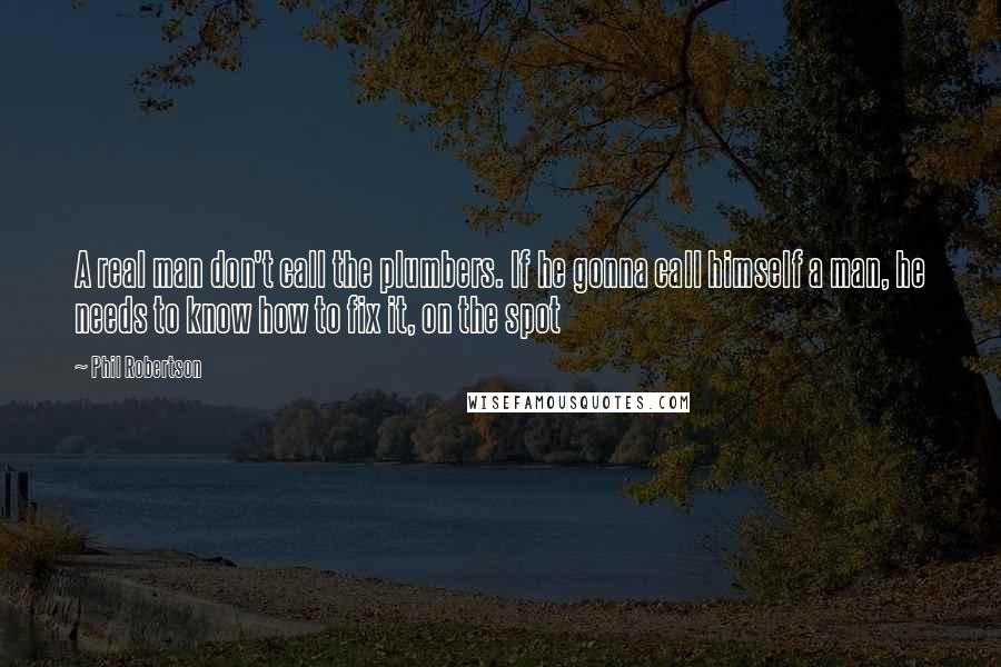 Phil Robertson Quotes: A real man don't call the plumbers. If he gonna call himself a man, he needs to know how to fix it, on the spot