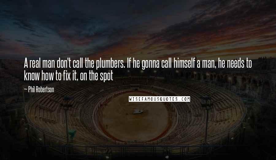 Phil Robertson Quotes: A real man don't call the plumbers. If he gonna call himself a man, he needs to know how to fix it, on the spot