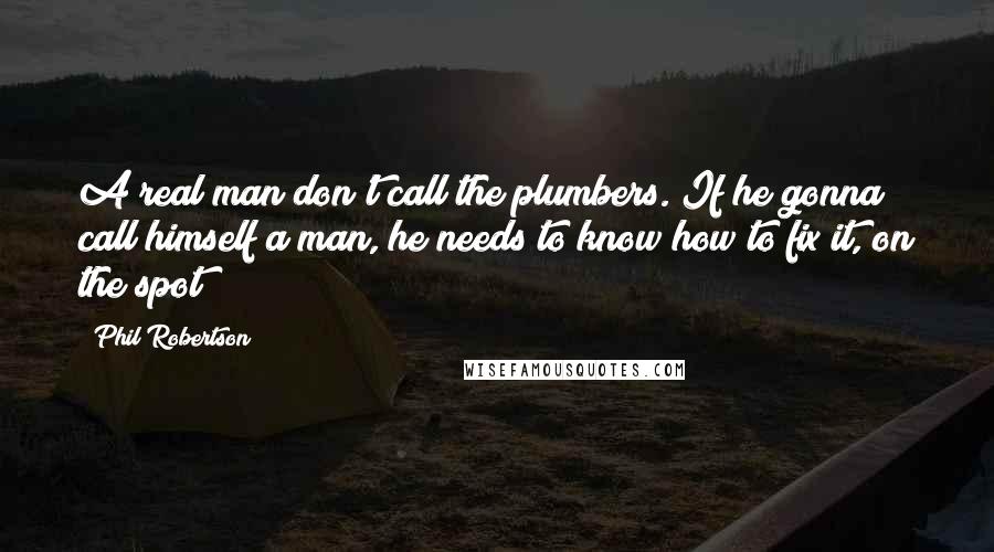 Phil Robertson Quotes: A real man don't call the plumbers. If he gonna call himself a man, he needs to know how to fix it, on the spot