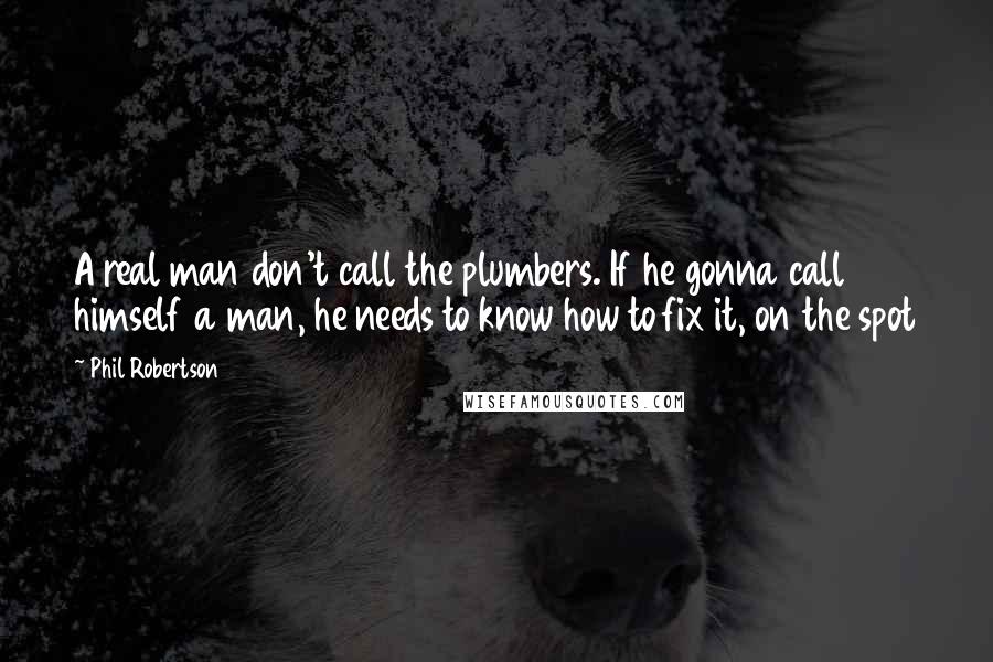 Phil Robertson Quotes: A real man don't call the plumbers. If he gonna call himself a man, he needs to know how to fix it, on the spot