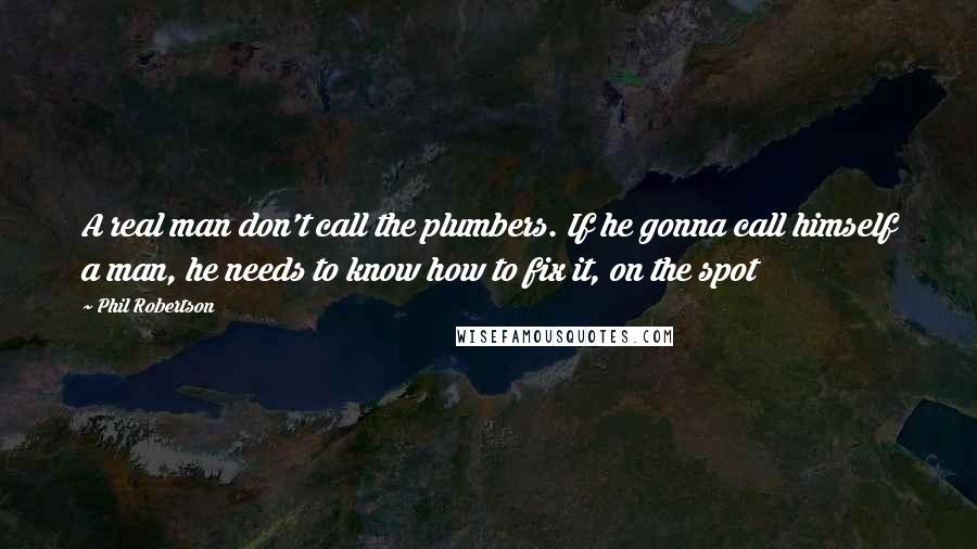 Phil Robertson Quotes: A real man don't call the plumbers. If he gonna call himself a man, he needs to know how to fix it, on the spot