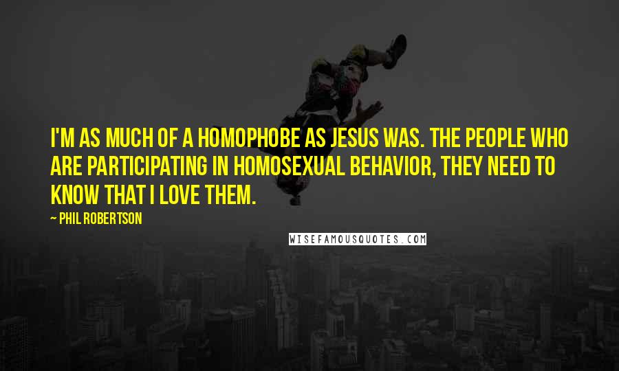 Phil Robertson Quotes: I'm as much of a homophobe as Jesus was. The people who are participating in homosexual behavior, they need to know that I love them.