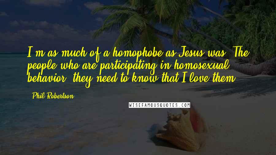 Phil Robertson Quotes: I'm as much of a homophobe as Jesus was. The people who are participating in homosexual behavior, they need to know that I love them.