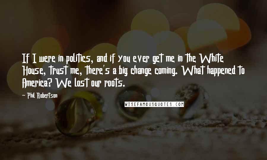 Phil Robertson Quotes: If I were in politics, and if you ever get me in the White House, trust me, there's a big change coming. What happened to America? We lost our roots.