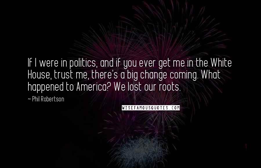 Phil Robertson Quotes: If I were in politics, and if you ever get me in the White House, trust me, there's a big change coming. What happened to America? We lost our roots.