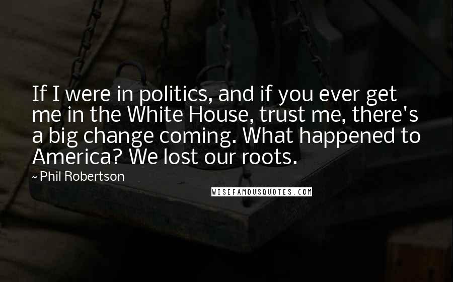 Phil Robertson Quotes: If I were in politics, and if you ever get me in the White House, trust me, there's a big change coming. What happened to America? We lost our roots.