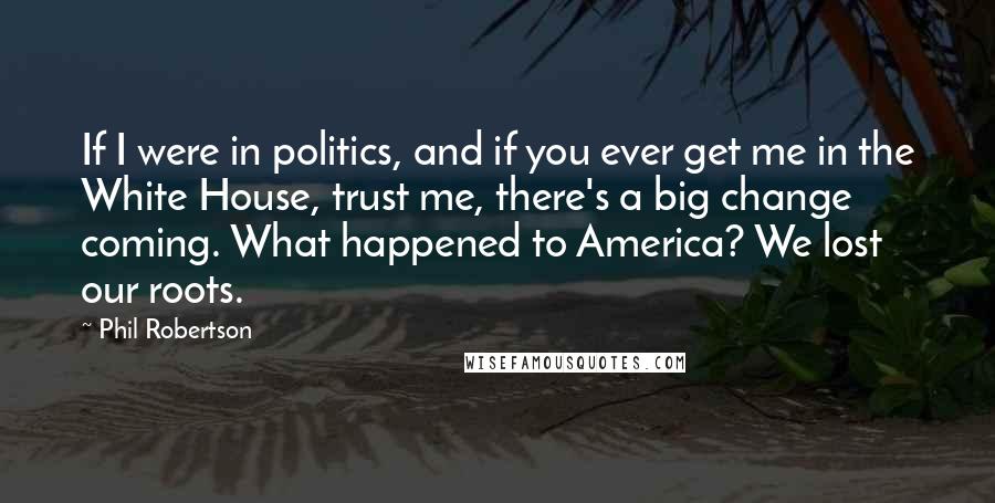 Phil Robertson Quotes: If I were in politics, and if you ever get me in the White House, trust me, there's a big change coming. What happened to America? We lost our roots.