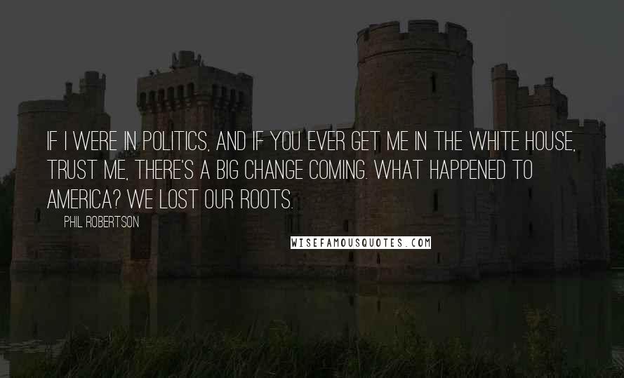 Phil Robertson Quotes: If I were in politics, and if you ever get me in the White House, trust me, there's a big change coming. What happened to America? We lost our roots.