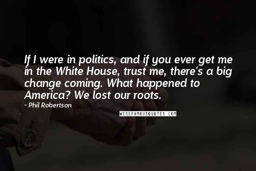 Phil Robertson Quotes: If I were in politics, and if you ever get me in the White House, trust me, there's a big change coming. What happened to America? We lost our roots.