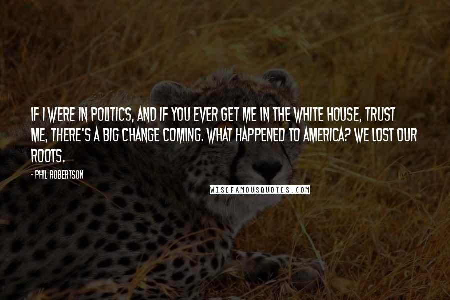 Phil Robertson Quotes: If I were in politics, and if you ever get me in the White House, trust me, there's a big change coming. What happened to America? We lost our roots.