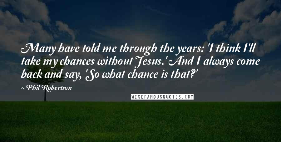 Phil Robertson Quotes: Many have told me through the years: 'I think I'll take my chances without Jesus.' And I always come back and say, 'So what chance is that?'