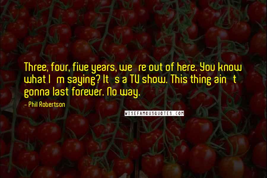 Phil Robertson Quotes: Three, four, five years, we're out of here. You know what I'm saying? It's a TV show. This thing ain't gonna last forever. No way.