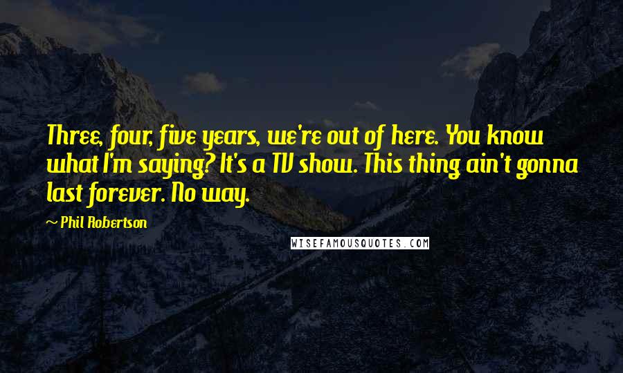 Phil Robertson Quotes: Three, four, five years, we're out of here. You know what I'm saying? It's a TV show. This thing ain't gonna last forever. No way.