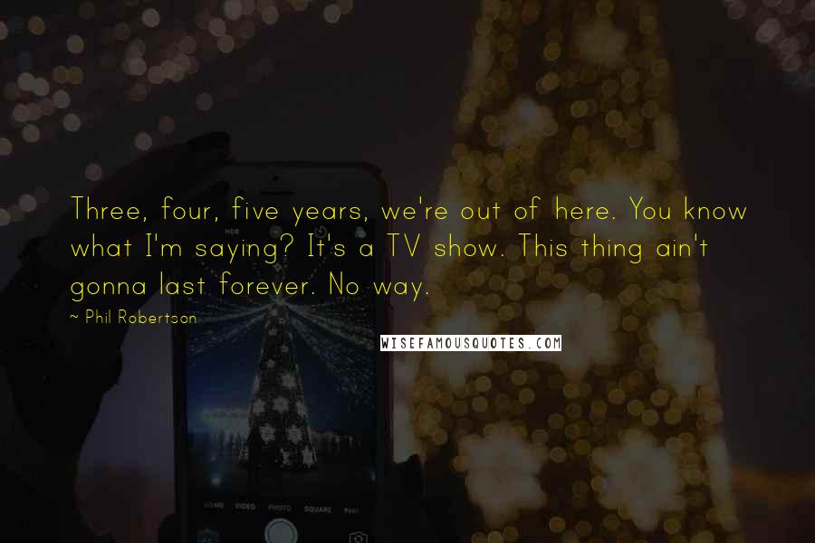 Phil Robertson Quotes: Three, four, five years, we're out of here. You know what I'm saying? It's a TV show. This thing ain't gonna last forever. No way.