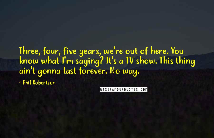 Phil Robertson Quotes: Three, four, five years, we're out of here. You know what I'm saying? It's a TV show. This thing ain't gonna last forever. No way.