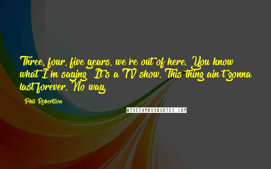 Phil Robertson Quotes: Three, four, five years, we're out of here. You know what I'm saying? It's a TV show. This thing ain't gonna last forever. No way.