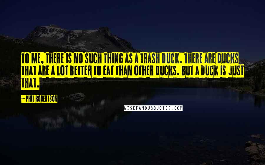 Phil Robertson Quotes: To me, there is no such thing as a trash duck. There are ducks that are a lot better to eat than other ducks. But a duck is just that.