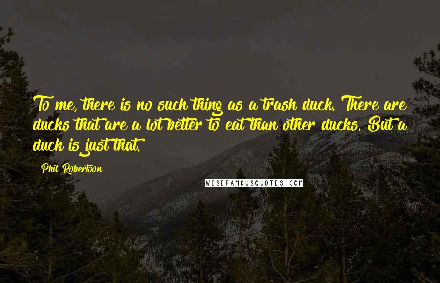 Phil Robertson Quotes: To me, there is no such thing as a trash duck. There are ducks that are a lot better to eat than other ducks. But a duck is just that.