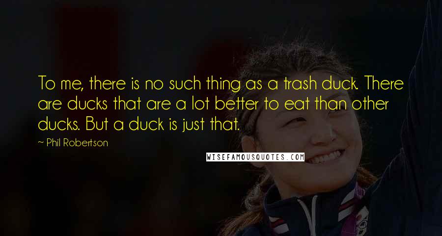 Phil Robertson Quotes: To me, there is no such thing as a trash duck. There are ducks that are a lot better to eat than other ducks. But a duck is just that.