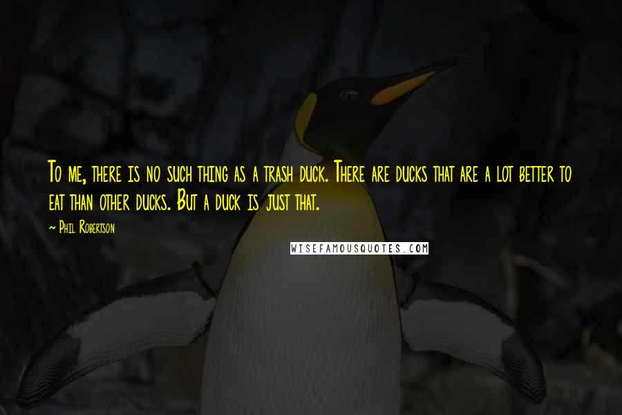 Phil Robertson Quotes: To me, there is no such thing as a trash duck. There are ducks that are a lot better to eat than other ducks. But a duck is just that.