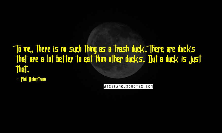 Phil Robertson Quotes: To me, there is no such thing as a trash duck. There are ducks that are a lot better to eat than other ducks. But a duck is just that.