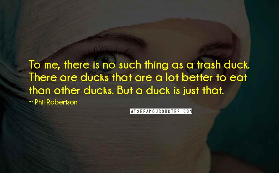 Phil Robertson Quotes: To me, there is no such thing as a trash duck. There are ducks that are a lot better to eat than other ducks. But a duck is just that.