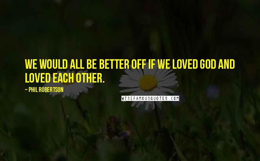 Phil Robertson Quotes: We would all be better off if we loved God and loved each other.