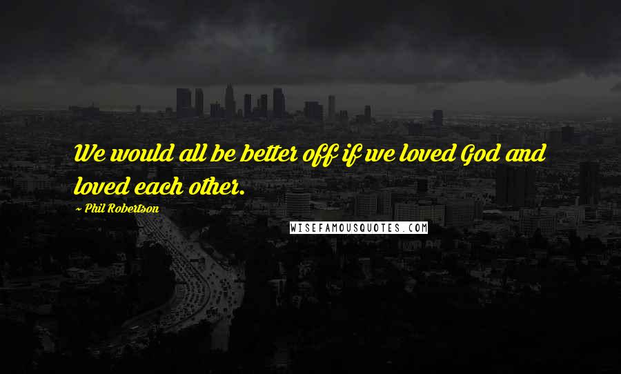 Phil Robertson Quotes: We would all be better off if we loved God and loved each other.