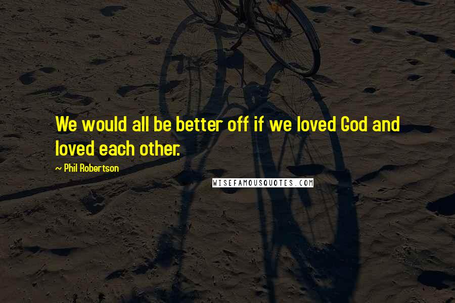 Phil Robertson Quotes: We would all be better off if we loved God and loved each other.