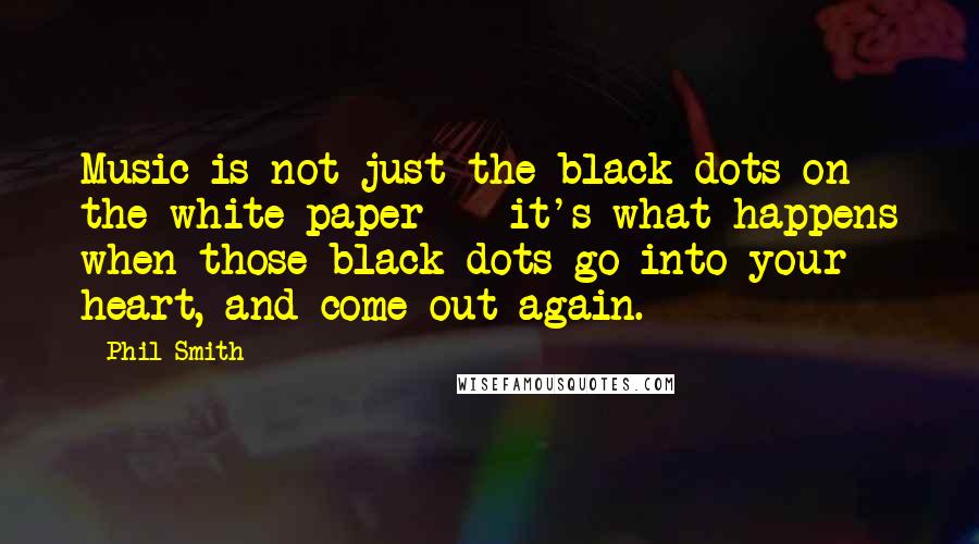 Phil Smith Quotes: Music is not just the black dots on the white paper -- it's what happens when those black dots go into your heart, and come out again.