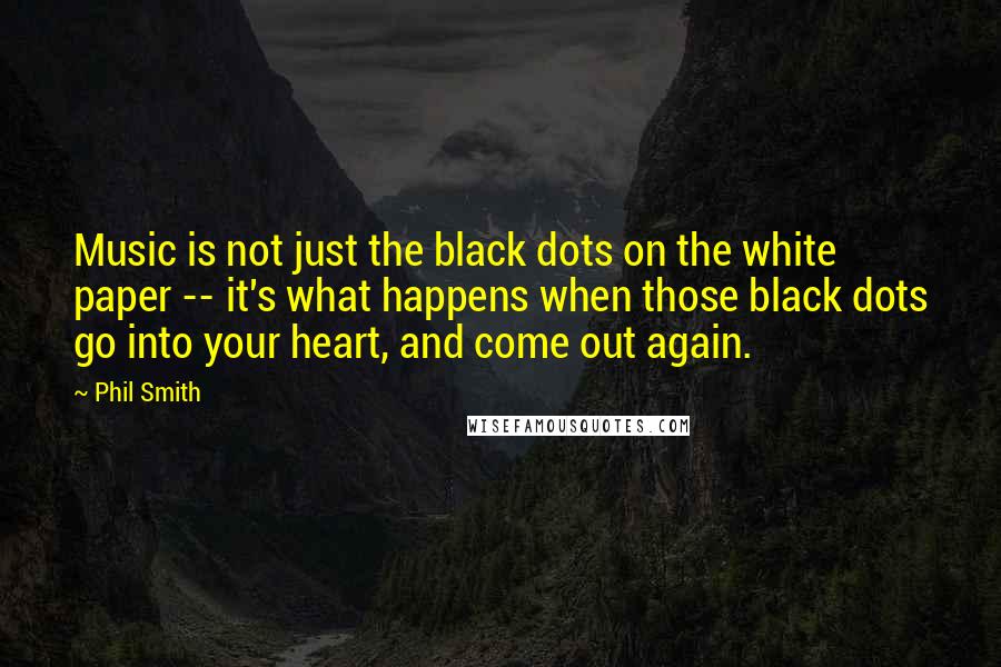 Phil Smith Quotes: Music is not just the black dots on the white paper -- it's what happens when those black dots go into your heart, and come out again.