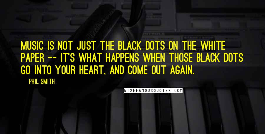 Phil Smith Quotes: Music is not just the black dots on the white paper -- it's what happens when those black dots go into your heart, and come out again.