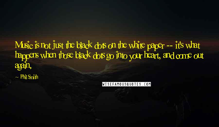 Phil Smith Quotes: Music is not just the black dots on the white paper -- it's what happens when those black dots go into your heart, and come out again.