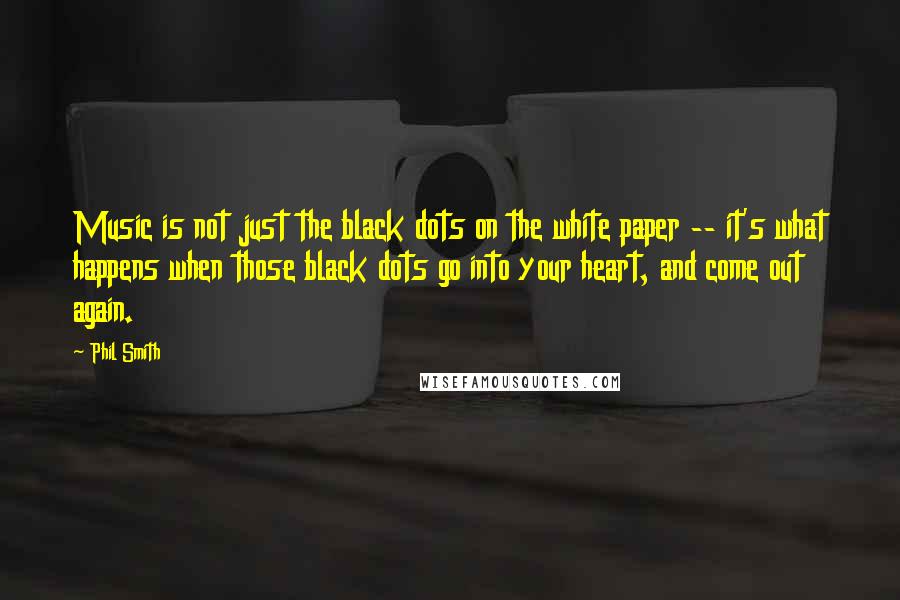 Phil Smith Quotes: Music is not just the black dots on the white paper -- it's what happens when those black dots go into your heart, and come out again.