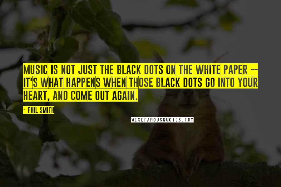 Phil Smith Quotes: Music is not just the black dots on the white paper -- it's what happens when those black dots go into your heart, and come out again.