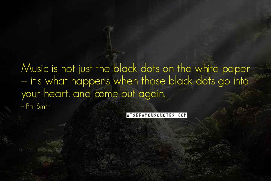 Phil Smith Quotes: Music is not just the black dots on the white paper -- it's what happens when those black dots go into your heart, and come out again.