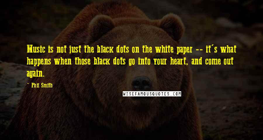 Phil Smith Quotes: Music is not just the black dots on the white paper -- it's what happens when those black dots go into your heart, and come out again.