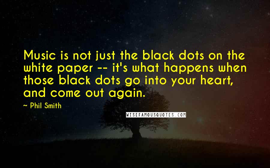 Phil Smith Quotes: Music is not just the black dots on the white paper -- it's what happens when those black dots go into your heart, and come out again.