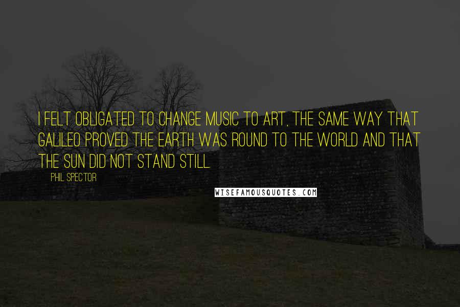 Phil Spector Quotes: I felt obligated to change music to art, the same way that Galileo proved the Earth was round to the world and that the Sun did not stand still.