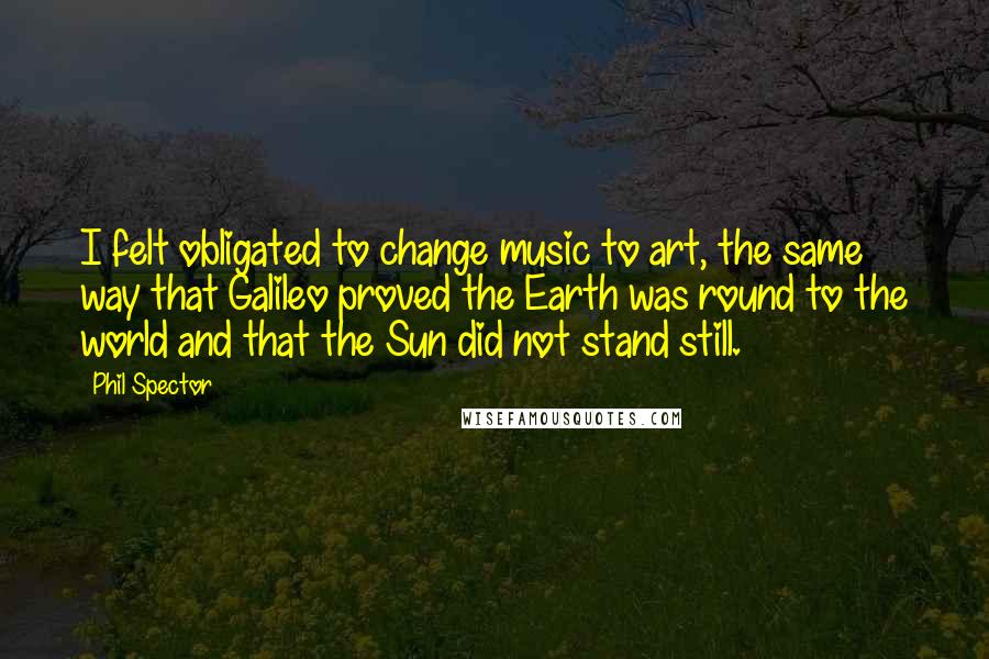 Phil Spector Quotes: I felt obligated to change music to art, the same way that Galileo proved the Earth was round to the world and that the Sun did not stand still.