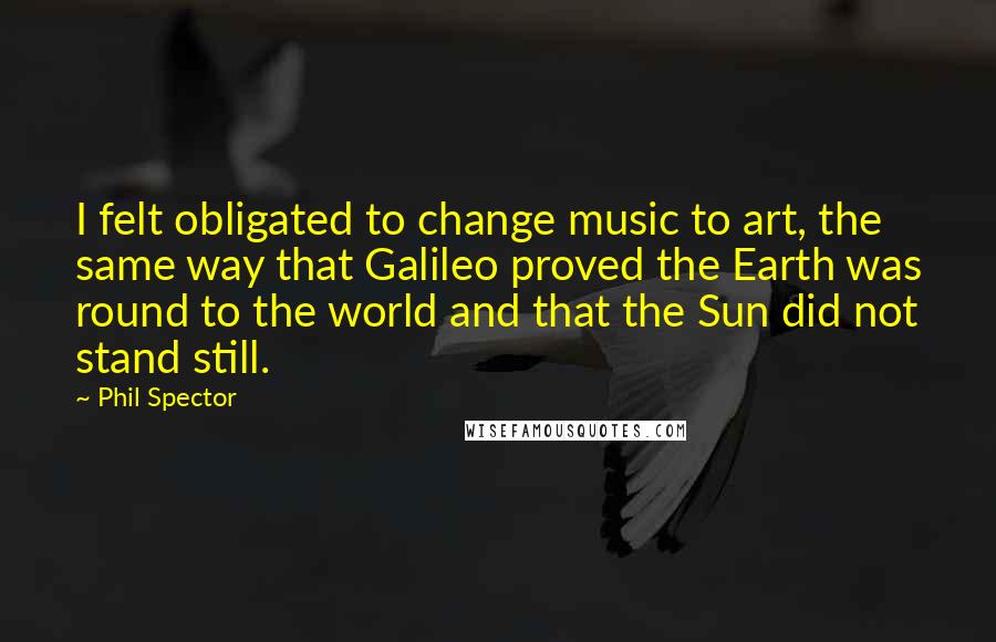 Phil Spector Quotes: I felt obligated to change music to art, the same way that Galileo proved the Earth was round to the world and that the Sun did not stand still.