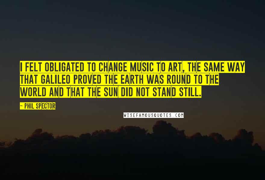 Phil Spector Quotes: I felt obligated to change music to art, the same way that Galileo proved the Earth was round to the world and that the Sun did not stand still.