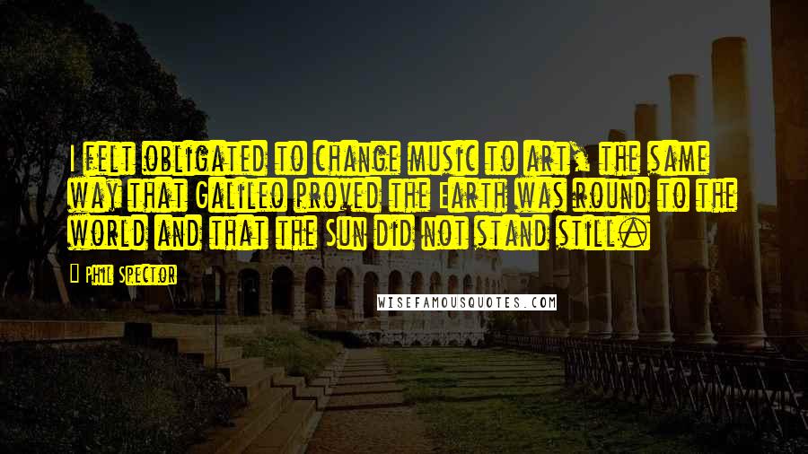 Phil Spector Quotes: I felt obligated to change music to art, the same way that Galileo proved the Earth was round to the world and that the Sun did not stand still.