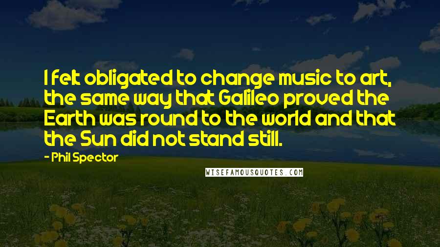 Phil Spector Quotes: I felt obligated to change music to art, the same way that Galileo proved the Earth was round to the world and that the Sun did not stand still.